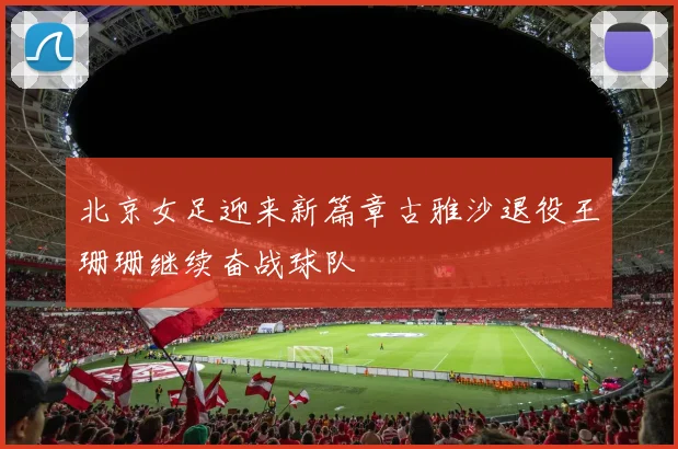 北京女足迎来新篇章古雅沙退役王珊珊继续奋战球队