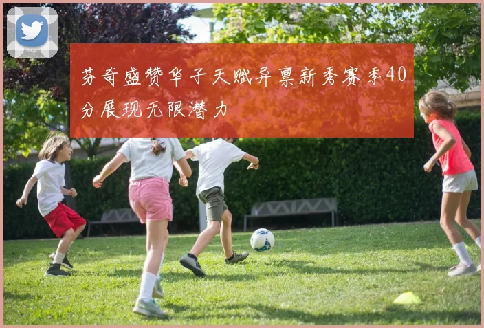 芬奇盛赞华子天赋异禀新秀赛季40分展现无限潜力