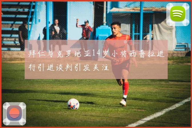 拜仁与克罗地亚14岁小将西普拉进行引进谈判引发关注