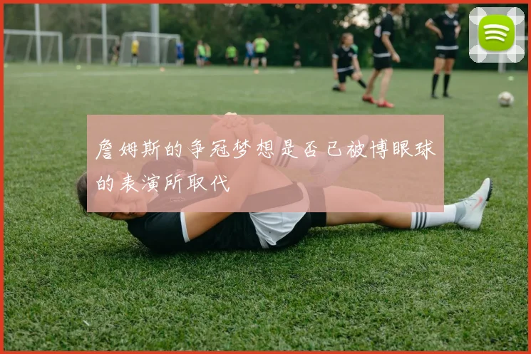 詹姆斯的争冠梦想是否已被博眼球的表演所取代