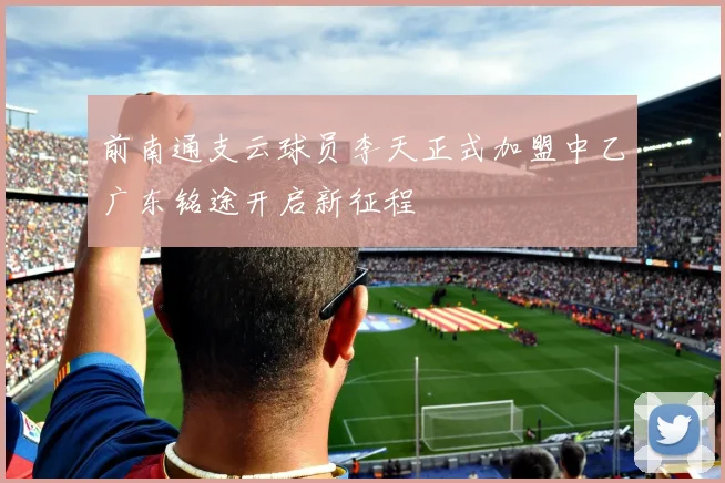 前南通支云球员李天正式加盟中乙广东铭途开启新征程