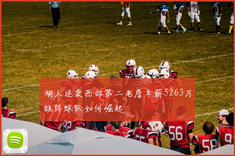 湖人逆袭西部第二老詹年薪5263万缺阵球队如何崛起