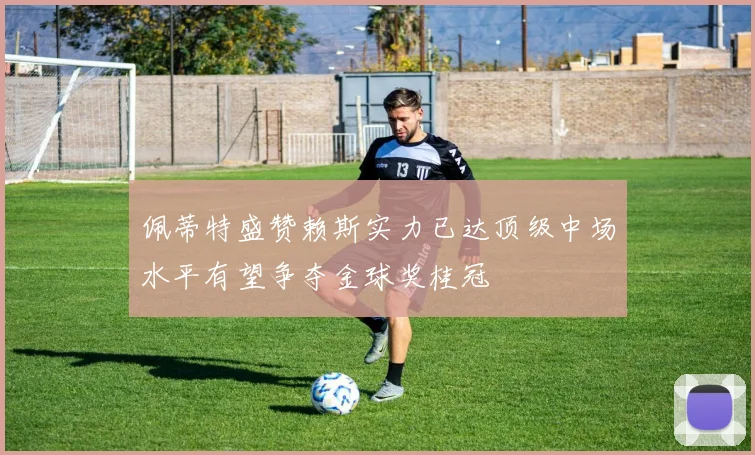 佩蒂特盛赞赖斯实力已达顶级中场水平有望争夺金球奖桂冠