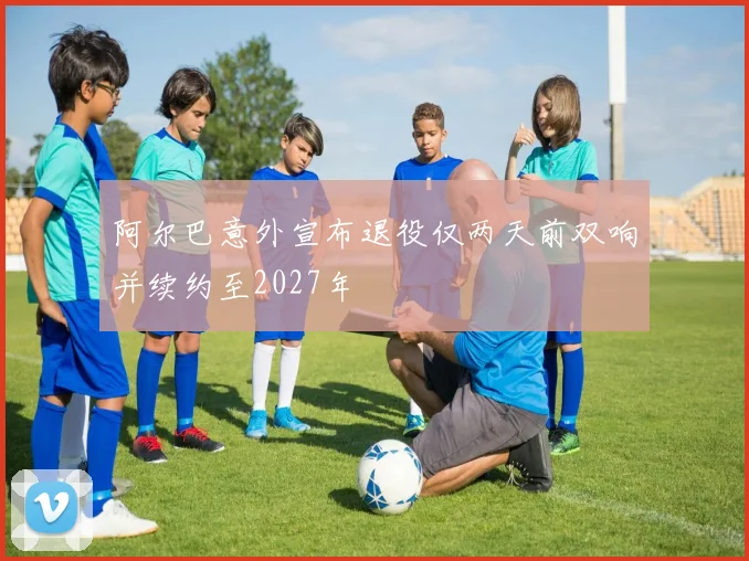 阿尔巴意外宣布退役仅两天前双响并续约至2027年