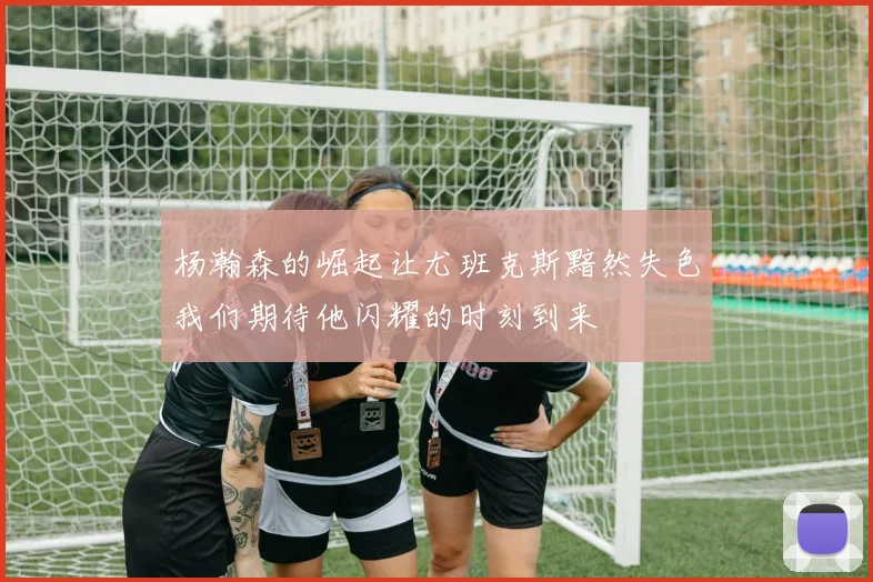杨瀚森的崛起让尤班克斯黯然失色我们期待他闪耀的时刻到来