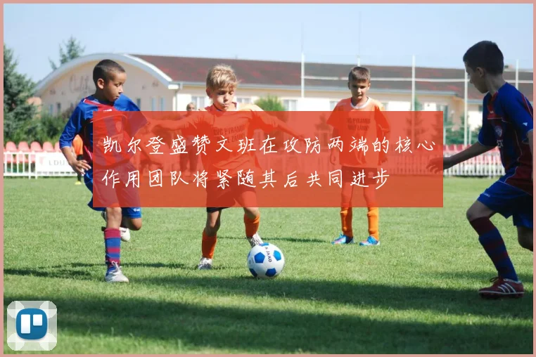 凯尔登盛赞文班在攻防两端的核心作用团队将紧随其后共同进步