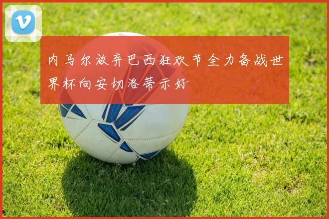 内马尔放弃巴西狂欢节全力备战世界杯向安切洛蒂示好