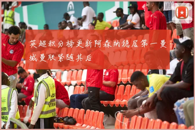 英超积分榜更新阿森纳稳居第一曼城曼联紧随其后