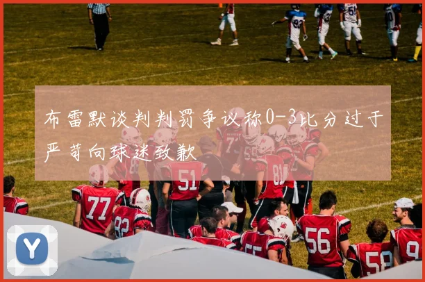 布雷默谈判判罚争议称0-3比分过于严苛向球迷致歉