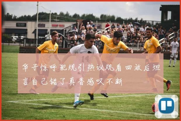 华子惊呼犯规引热议观看回放后坦言自己错了真香感叹不断
