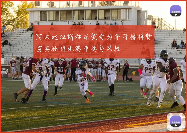 阿夫达拉斯称东契奇为学习榜样赞赏其独特比赛节奏与风格