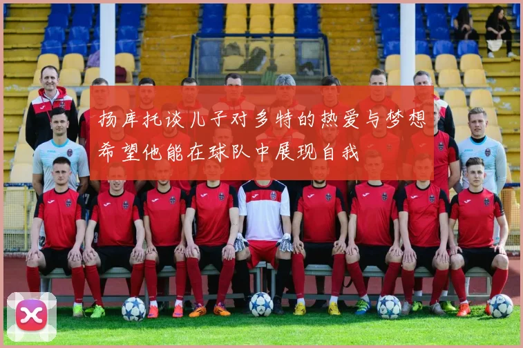 扬库托谈儿子对多特的热爱与梦想希望他能在球队中展现自我