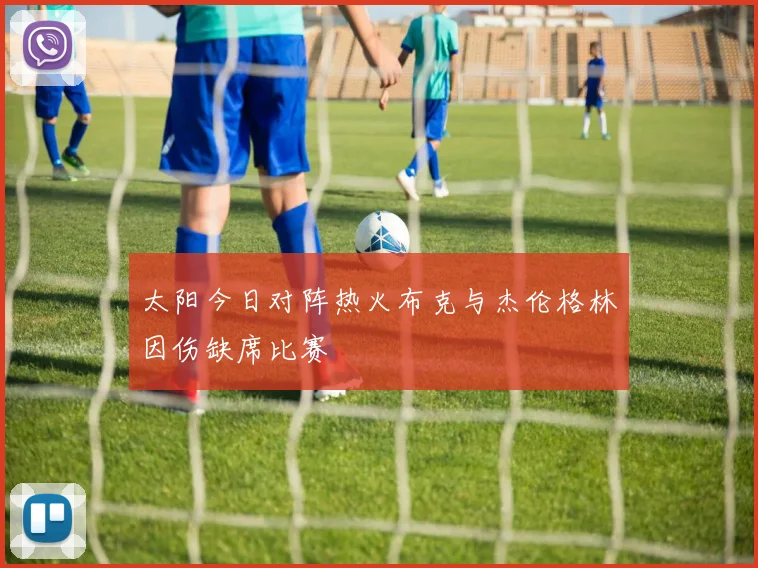 太阳今日对阵热火布克与杰伦格林因伤缺席比赛