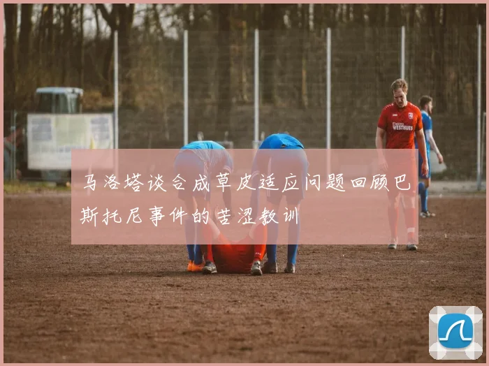 马洛塔谈合成草皮适应问题回顾巴斯托尼事件的苦涩教训