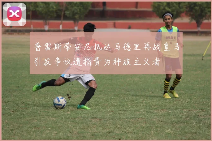 普雷斯蒂安尼抵达马德里再战皇马引发争议遭指责为种族主义者