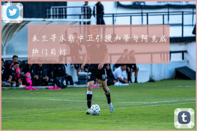 米兰寻求新中卫引援加蒂与阿克成热门目标