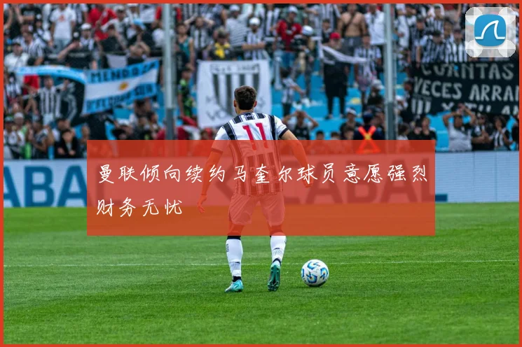 曼联倾向续约马奎尔球员意愿强烈财务无忧