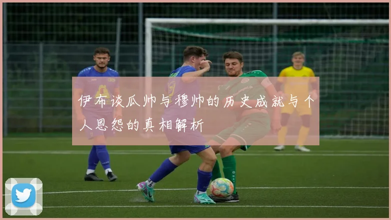 伊布谈瓜帅与穆帅的历史成就与个人恩怨的真相解析