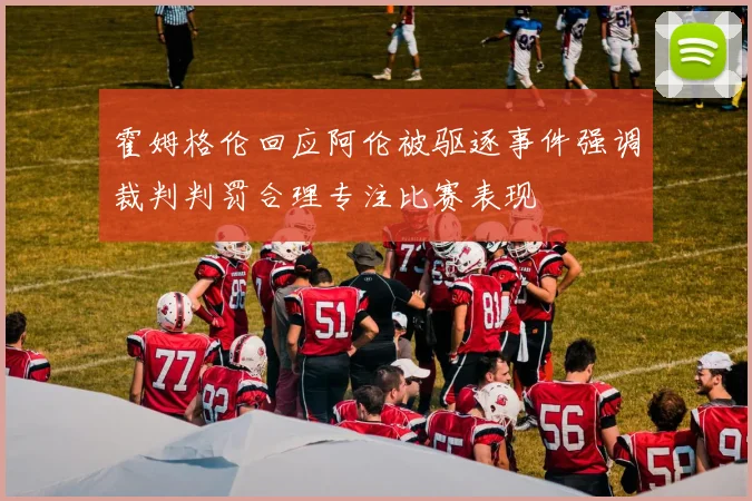 霍姆格伦回应阿伦被驱逐事件强调裁判判罚合理专注比赛表现
