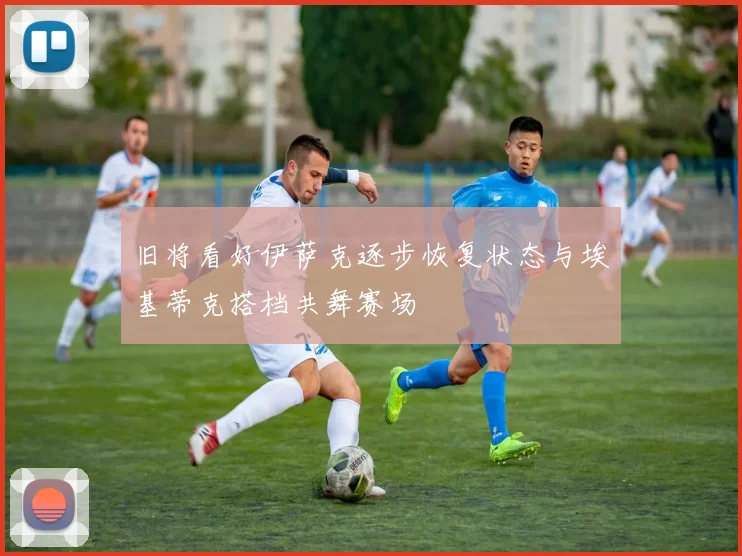旧将看好伊萨克逐步恢复状态与埃基蒂克搭档共舞赛场