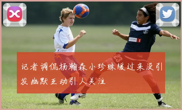 记者调侃杨瀚森小珍珠缓过来没引发幽默互动引人关注