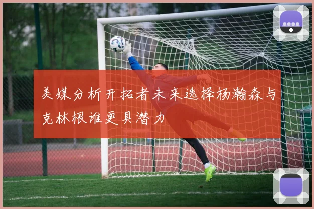 美媒分析开拓者未来选择杨瀚森与克林根谁更具潜力