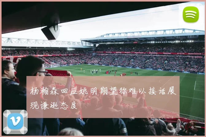 杨瀚森回应姚明期望称难以接话展现谦逊态度