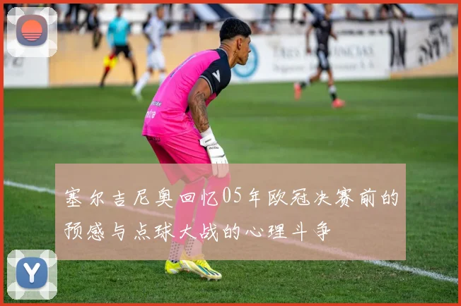 塞尔吉尼奥回忆05年欧冠决赛前的预感与点球大战的心理斗争