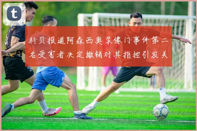 科贝报道阿森西奥录像门事件第二名受害者决定撤销对其指控引发关注