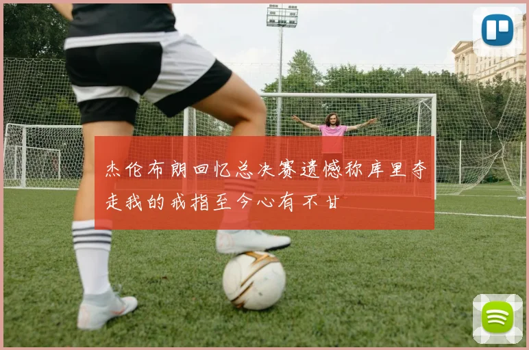 杰伦布朗回忆总决赛遗憾称库里夺走我的戒指至今心有不甘