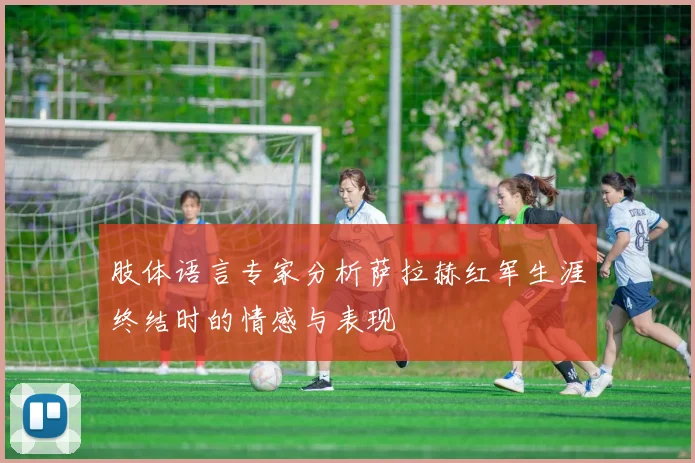 肢体语言专家分析萨拉赫红军生涯终结时的情感与表现