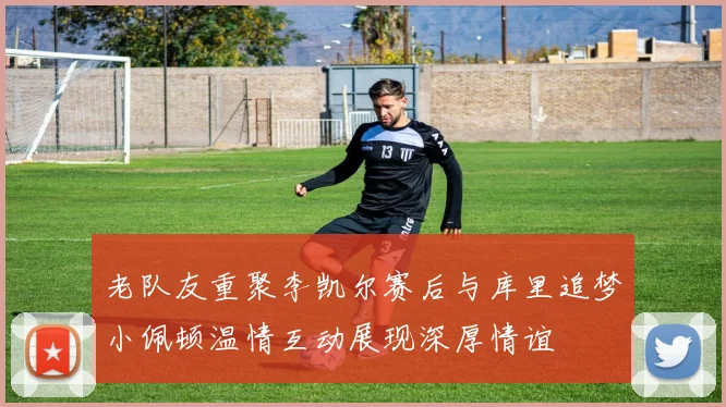 老队友重聚李凯尔赛后与库里追梦小佩顿温情互动展现深厚情谊