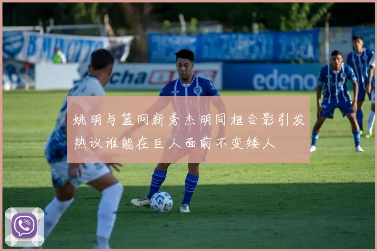 姚明与篮网新秀杰明同框合影引发热议谁能在巨人面前不变矮人