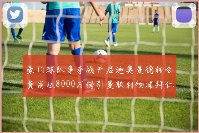 豪门球队争夺战开启迪奥曼德转会费高达8000万镑引曼联利物浦拜仁关注
