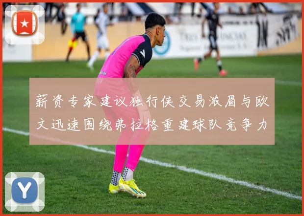 薪资专家建议独行侠交易浓眉与欧文迅速围绕弗拉格重建球队竞争力