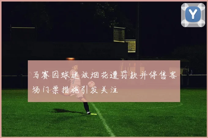 马赛因球迷放烟花遭罚款并停售客场门票措施引发关注