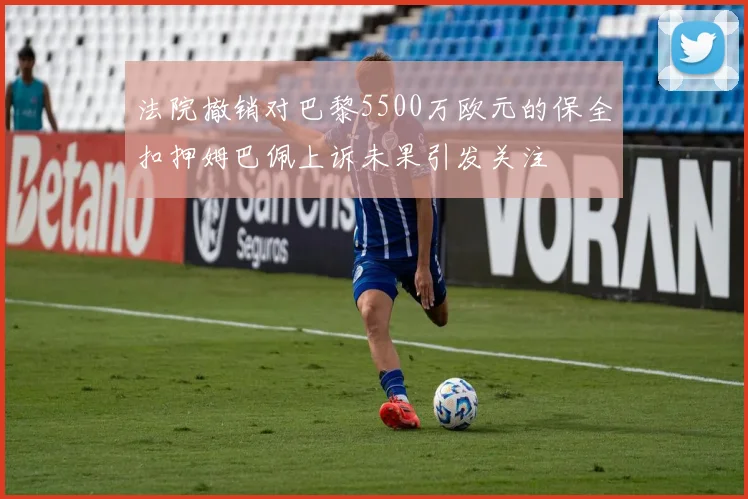 法院撤销对巴黎5500万欧元的保全扣押姆巴佩上诉未果引发关注