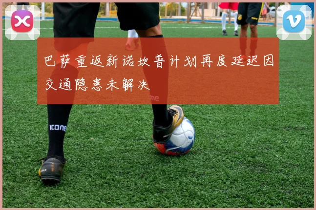 巴萨重返新诺坎普计划再度延迟因交通隐患未解决