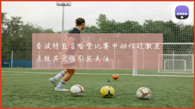 香波特直言哈登比赛中动作过激差点致其受伤引发关注
