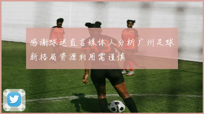 感谢球迷直言媒体人分析广州足球新格局资源利用需谨慎