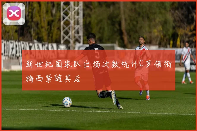 新世纪国家队出场次数统计C罗领衔梅西紧随其后