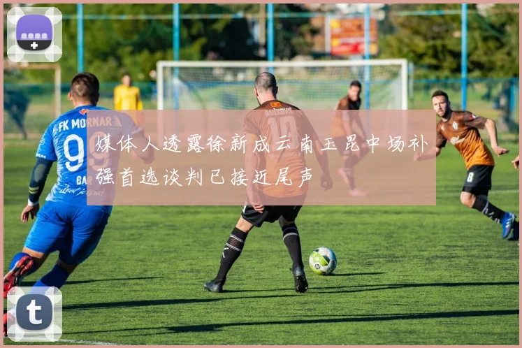 媒体人透露徐新成云南玉昆中场补强首选谈判已接近尾声