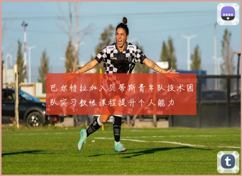 巴尔特拉加入贝蒂斯青年队技术团队实习教练课程提升个人能力