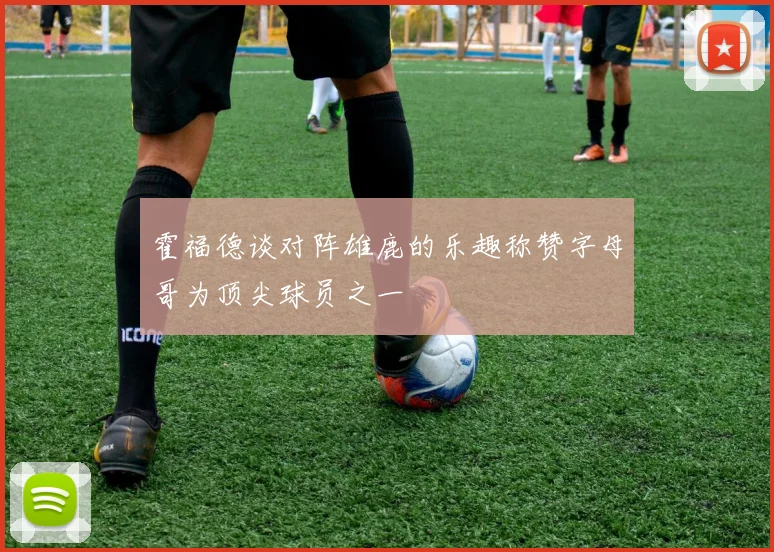 霍福德谈对阵雄鹿的乐趣称赞字母哥为顶尖球员之一