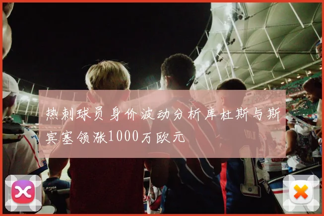 热刺球员身价波动分析库杜斯与斯宾塞领涨1000万欧元