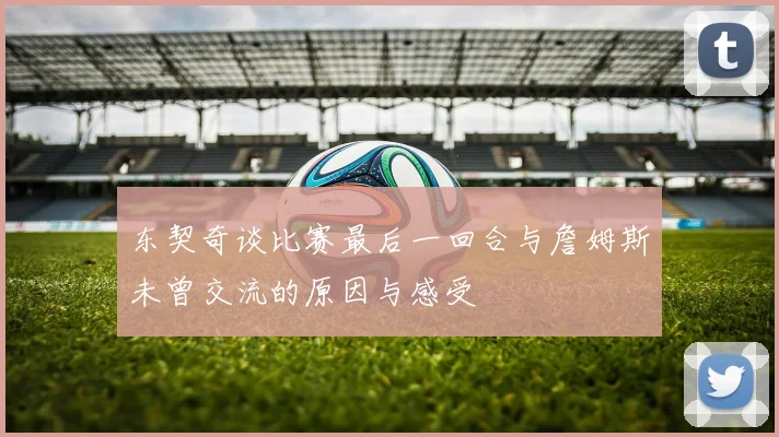 东契奇谈比赛最后一回合与詹姆斯未曾交流的原因与感受