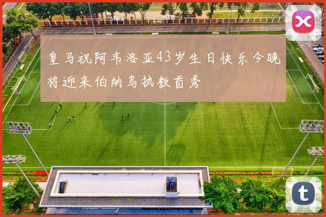 皇马祝阿韦洛亚43岁生日快乐今晚将迎来伯纳乌执教首秀