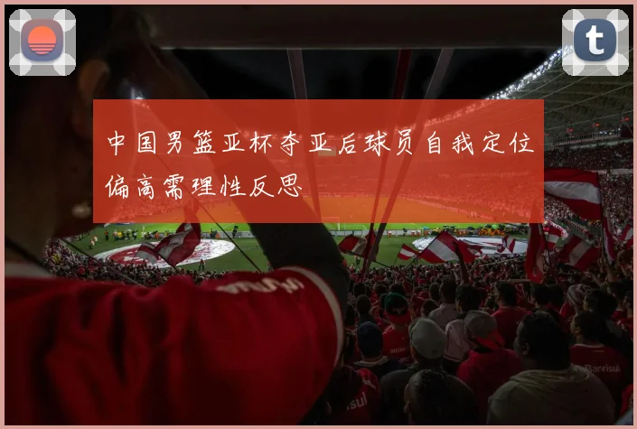 中国男篮亚杯夺亚后球员自我定位偏高需理性反思
