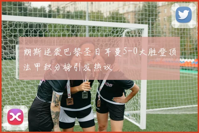 朗斯逆袭巴黎圣日耳曼5-0大胜登顶法甲积分榜引发热议
