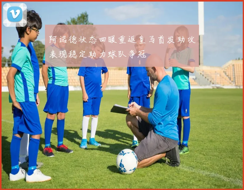 阿诺德状态回暖重返皇马首发助攻表现稳定助力球队争冠